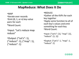 ROME 27-28 march 2015 - Speaker’s name
MapReduce: What Does It Do
•MAP
•Iterate over records
•Emit (0, 1, or n) key-value
pairs for each
•Word Count:
•Input: “Let's reduce map
reduce”
•Output: (“Let's”: 1),
(“reduce”: 1), (“map”: 1),
(“reduce”: 1)
•REDUCE
•Gather all the KVPs for each
key together
•Apply some function to all of
each key's values and emit
something for each key
•Word Count:
•Input: {“Let's”: [1], “map”: [1],
“reduce”: [1, 1]}
•Ouptut: {“Let's”: 1, “map”: 1,
“reduce”: 2}
 