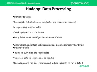 ROME 27-28 march 2015 - Speaker’s name
Hadoop: Data Processing
•Namenode tasks
•Breaks jobs (whole dataset) into tasks (one mapper or reducer)
•Assigns tasks to data nodes
•Tracks progress to completion
•Retry failed tasks a configurable number of times
•Allows Hadoop clusters to be run on error-prone commodity hardware
•Datanode tasks
•Tracks its own map and reduce jobs
•Transfers data to other nodes as needed
•Each data node has slots for map and reduce tasks (to be run in JVMs)
 
