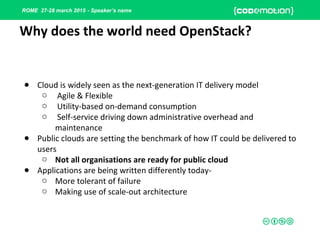 ROME 27-28 march 2015 - Speaker’s name
Why does the world need OpenStack?
● Cloud is widely seen as the next-generation IT delivery model
o Agile & Flexible
o Utility-based on-demand consumption
o Self-service driving down administrative overhead and
maintenance
● Public clouds are setting the benchmark of how IT could be delivered to
users
o Not all organisations are ready for public cloud
● Applications are being written differently today-
o More tolerant of failure
o Making use of scale-out architecture
 