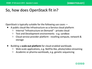 ROME 27-28 march 2015 - Speaker’s name
OpenStack is typically suitable for the following use cases —
● A public cloud-like Infrastructure-as-a-Service cloud platform
o Internal “Infrastructure on Demand” - private cloud
o Test and Development environments - e.g. sandbox
o Cloud service provider platform - reselling compute, network &
storage
● Building a scale-out platform for cloud-enabled workloads
o Web-scale applications, e.g. NetFlix-like, photo/video-streaming
o Academic or pharma workloads, e.g. genetic sequencing
So, how does OpenStack fit in?
 