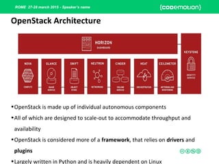 ROME 27-28 march 2015 - Speaker’s name
•OpenStack is made up of individual autonomous components
•All of which are designed to scale-out to accommodate throughput and
availability
•OpenStack is considered more of a framework, that relies on drivers and
plugins
•Largely written in Python and is heavily dependent on Linux
OpenStack Architecture
 