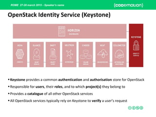 ROME 27-28 march 2015 - Speaker’s name
•Keystone provides a common authentication and authorisation store for OpenStack
•Responsible for users, their roles, and to which project(s) they belong to
•Provides a catalogue of all other OpenStack services
•All OpenStack services typically rely on Keystone to verify a user’s request
OpenStack Identity Service (Keystone)
 
