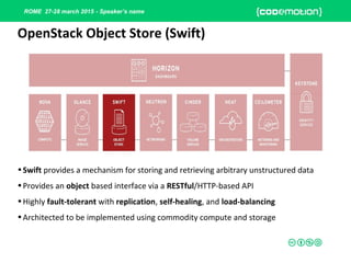 ROME 27-28 march 2015 - Speaker’s name
•Swift provides a mechanism for storing and retrieving arbitrary unstructured data
•Provides an object based interface via a RESTful/HTTP-based API
•Highly fault-tolerant with replication, self-healing, and load-balancing
•Architected to be implemented using commodity compute and storage
OpenStack Object Store (Swift)
 