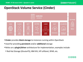 ROME 27-28 march 2015 - Speaker’s name
•Cinder provides block storage to instances running within OpenStack
•Used for providing persistent and/or additional storage
•Relies on a plugin/driver architecture for implementation, examples include-
• Red Hat Storage (GlusterFS), IBM XIV, HP Leftland, 3PAR, etc.
OpenStack Volume Service (Cinder)
 