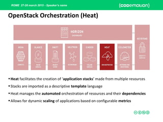 ROME 27-28 march 2015 - Speaker’s name
•Heat facilitates the creation of ‘application stacks’ made from multiple resources
•Stacks are imported as a descriptive template language
•Heat manages the automated orchestration of resources and their dependencies
•Allows for dynamic scaling of applications based on configurable metrics
OpenStack Orchestration (Heat)
 