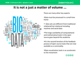 ROME 27-28 march 2015 - Speaker’s name
It is not a just a matter of volume ...
There are many other key aspects
•Data must be processed in a small time
frame
• Data sets are different from traditional
relational/not relational including
machine and social data
•The large availability of computational
and mathematical tools in the open
source goes beyond the academia
•It's the second iteration of the feedback
process of open source tools that are now
available as a commodity
•Data visualization tools is an accelerator
to the movement
 