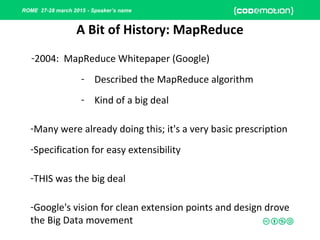 ROME 27-28 march 2015 - Speaker’s name
-2004: MapReduce Whitepaper (Google)
- Described the MapReduce algorithm
- Kind of a big deal
-Many were already doing this; it's a very basic prescription
-Specification for easy extensibility
-THIS was the big deal
-Google's vision for clean extension points and design drove
the Big Data movement
A Bit of History: MapReduce
 