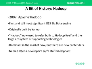 ROME 27-28 march 2015 - Speaker’s name
-2007: Apache Hadoop
-First and still most significant OSS Big Data engine
-Originally built by Yahoo!
-“Hadoop” now used to refer both to Hadoop itself and the
large ecosystem of supporting technologies
-Dominant in the market now, but there are new contenders
-Named after a developer's son's stuffed elephant
A Bit of History: Hadoop
 