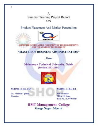 1

A
Summer Training Project Report
ON
Product Placement And Market Penetration

SUBMITTED IN THE PARTIAL FULFILMENT OF THE REQUIREMENTS
FOR THE AWARD OF THE DEGREE OF

“MASTER OF BUSINESS ADMINISTRATION”
Fro m

Mahamaya Technical University, Noida
(Session 2012-2014)

SUBMITTED TO:

SUBMITTED BY

Dr. Prashant ghosh
Director

Sonu kumar
MBA III Sem.
Roll No.: 1207070314

IIMT Management College
Ganga Nagar, Meerut

 