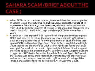  When SEBI started the investigation, it realised that the two companies
of SaharaGroup that is SHICL and SIRECL have raised the OFCD of Rs
24000 crore from 2 to 2.5 crore investors, without taking permission
from SEBI. Legally this process of issuing OFCD should be completed in 6
weeks, but SHICL and SIRECL kept on issuing OFCD for more than 2
years.
 As soon as it was exposed, SEBI banned Sahara group from issuing new
OFCD and ordered to return the money of investors with 15% interest.
But Sahara group instead of following the orders of SEBI, filed the case
against SEBI in Allahabad High Court. First, In Dec 2010 Allahabad High
Court ceased the orders of SEBI, but later in April 2011 found that SEBI
was right. Sahara lost the case in High court, but Sahara didn’t stopped
there and appealed in Supreme Court. Supreme Court suggested Sahara
to approach SAT that is Securities AppellateTribunal. Again SAT found
that Sahara was guilty and ordered Sahara to follow the orders of SEBI
and return the money of investors with 15% interest. Crossing all the
limits, Sahara challenged the decision of SAT in Supreme Court.
 