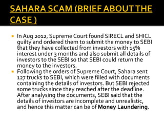  In Aug 2012, Supreme Court found SIRECL and SHICL
guilty and ordered them to submit the money to SEBI
that they have collected from investors with 15%
interest under 3 months and also submit all details of
investors to the SEBI so that SEBI could return the
money to the investors.
 Following the orders of Supreme Court, Sahara sent
127 trucks to SEBI, which were filled with documents
containing the details of investors. But SEBI rejected
some trucks since they reached after the deadline.
After analysing the documents, SEBI said that the
details of investors are incomplete and unrealistic,
and hence this matter can be of Money Laundering.
 