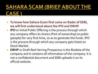  To know how Sahara Scam first came on Radar of SEBI,
we will first understand about the IPO and DRHP.
 IPO or Initial Public Offering is the process through which
any company offers its shares (Part of ownership) to public
(people) for very first time, so as to generate the funds. IPO
is the process through which any company gets listed on
Stock Market.
 DRHP or Draft Red Herring Prospectus is the Biodata of the
company and it contains all information of the company. It is
not a confidential document and SEBI uploads it on its
official website.
 