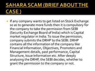  If any company wants to get listed on Stock Exchange
so as to generate more funds then it is compulsory for
the company to take the permission from SEBI
(Security Exchange Board of India) which is Capital
market regulator in India.To issue the permission,
company submits the DRHP to the SEBI. DRHP
contains all the information of the company like
Financial Information, Objectives, Promoters and
Management details, past performance, Capital
Structure, Issue Information etc. After deeply
analysing the DRHP, the SEBI decides, whether to
grant the permission to the company or not.
 