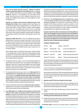 INSTRUCTIONS TO INVESTORS FOR FILLING UP THE APPLICATION FORM
1.   Please read the Scheme Information Document / Statement of Additional                                        are registered under the facility by specifying the same in the ‘Service Request Form in the
     Information	carefully	before	filling	the	Common	Application	Form.	This application                           Statement of Account/Bank account Registration Form’. However, where a Unit Holder does
     form is for Resident Investors/ NRIs etc and should be completed in English in BLOCK                         not specify the same, the default option would be to credit the redemption/dividend proceeds
     LETERS only. Please tick () in the appropriate box (), where boxes have been                               to the bank account chosen as the preferred bank account. AMC/RTA shall adopt the same
     provided. New investors who wish to enroll for Systematic Investment Plan, need to                           process of verification for above registration as is applicable for a change in bank mandate.
     complete and submit both the relevant sections of the Common Application Form & the
     SIP Registration Form.                                                                                  6.   KyC norms: In line with SEBI guidelines KyC is mandatory. W.e.f. January
                                                                                                                  1 , 2011 all individual Investors have to be KyC compliant, irrespective of
     Application by Companies, Bodies Corporate, Registered Societies, Trusts,                                    the amount of Investment. As Investments from Investors residing in Sikkim are
     Partnerships Firms or others In case of an application under a Power of Attorney or by                       exempted from PAN, following documents are required to be submitted: a. Proof
     a Limited Company / Body Corporate / Registered Society / Trust / Partnership Firm, the                      of address of Sikkim state and application form should mention the same address.
     relevant Power of Attorney / the relevant resolution or authority to make the application                    b. Address proof shall be self attested by the investor / attested by the ARN holder
     / the Trust Deed / ASL / the partnership deed, as the case may be, or duly certified                         mentioning the ARN number or attested by any competent authority.
     copy of the Memorandum and Articles of Association / Bye-Laws must be lodged at the
     Investor Service Centre along with the application, quoting the details of the application.                  Systematic Investment Plans (SIPs) - The Systematic Investment Plans (SIPs) by an
     All communication and payments shall be made to the first applicant or the Karta in case                     Investor where the aggregate of installment values does not exceed Rs.50,000/- per
     of HUF.                                                                                                      year (in a rolling year) shall be exempted from PAN requirement. However in lieu of
                                                                                                                  PAN.	Investor	has	to	submit	any	one	photo	identification	document	(such	as	Voter	
     Applications by NRIS, PIOs, FIIs etc. In terms of its notification RBI has granted a                         ID Card, government Defense ID Card, Card of reputed employer, Driving License,
     general permission to mutual funds, as referred to under Section 10 (23D) of Income Tax                      Passport etc) and proof of address along with the application
     Act, 1961 to issue and repurchase units of their schemes which are approved by SEBI
     to NRIs/OCBs, subject to conditions. Further, the general permission is also granted to                      SySTEMATIC TRANSFER PLAN (STP):
     send such units to NRIs/OCBs to their place of residence or location, as the case may
                                                                                                                  STP Type        Days                   Frequency     Minimum STP
     be and make payment to the Non-Resident Investors, subject to conditions set out in
     the aforesaid notification.                                                                                  Daily STP       All Business days      Daily         Rs.100/- and in Multiples of Rs.1/-.

     However, NRI/OCB investors, if so desired also have the option to make their investment                      Weekly STP      7th, 14th, 21st, 28th Weekly         Rs.500/- and in Multiples of Rs.1/-.
     on a non-repatriable basis. The fund will comply with the necessary regulatory provisions
     for repatriation of the investment after the receipt of approval. All applications from OCBs                 Monthly STP 1st, 5th, 25th             Monthly       Minimum amount as provided under SIP
     and from other corporate bodies predominantly owned by NRIs should be accompanied
                                                                                                                  Quarterly STP 1st, 5th, 25th           Quarterly      Minimum amount as provided under SIP
     with the requisite OAC/OACI (revised) form.
                                                                                                                  The Daily / Weekly /Monthly or quarterly STP should be registered for minimum of 6 months
2.   The Signature(s) should be in English or in any of the Indian languages specified in the
                                                                                                                  between two schemes. The application for STP should be submitted at least 10 Business
     Eighth Schedule of the Constitution of India. Thumb Impressions must be attested by a
                                                                                                                  Days in advance before the commencement date of STP. No minimum balance has to be
     Magistrate or a Notary Public or a Special Executive Magistrate under his/her official seal.
                                                                                                                  maintained for opting Systematic Transfer Plan.
     Applications by minors should be signed by their guardian. In case of HUF, the KARTA
     should sign on behalf of the HUF. Similarly, for the Association of Persons (AOP) the                        In case of STP, if the day is a non business day the processing will be done on the next
     application must be signed by the Authorised Signatory.                                                      business day. Exit load, if any, under respective schemes will apply to STP.

3.   The cheque/demand draft should be drawn in favour of e.g. “Sahara Liquid Fund” or                            Minimum balance under the schemes: The AMC at its sole discretion retains the right to close
     “Sahara Growth Fund” or “Sahara Classic Fund” or as the case may be and crossed                              unit holder's account if the total subscription amount falls below the minimum application
     “Account Payee Only”. The	Specified	Transaction	Period	under	Sahara	Interval	Fund	                           amount of the respective schemes / plan / option at the end of the period under SIP or on
     would be between 12 th and 16th day in the months of March, June, September,                                 account of redemption
     December each year. The cheque/demand draft should be payable locally at the centre
     where the Application is deposited. The cheque/demand draft should be drawn on any bank                 7.   Application without KyC / Bank account details will not be accepted.
     which is a member/sub-member of the Bankers Clearing House of that city.
                                                                                                             8.   NRIs / Persons of Indian origin seeking to apply for Units on a non-repatriation basis may
4.   Investors are requested to mentioned the correct scheme name, option / sub-option in                         make payments by cheques /drafts drawn out of Non-Resident Ordinary (NRO) accounts
     the application form. If such a choice is not being indicated by the investor, it will be deemed             payable at the centre where the application form is accepted.
     that the investor has opted for Dividend Re-investment option.
                                                                                                             9.   Payments by Cash, Stock Invests, Post-dated cheques or out station cheques will not be
5.		 As	per	SEBI	guidelines,	it	is	mandatory	for	the	first	applicant	to	provide	the	name	                         accepted.
     of the bank, branch, address, account type and account number at the time of
     application. Investments by means of Demand Drafts, will be accepted, only if accompanied               10. Please refer to the table on scheme name, plan / Option / sub option for easy reference
     with a Bankers Certificate that the applicant is a account holder with the issuing banker                   while	filling	up	the	scheme	details	at	the	time	of	investment.
     and the amount of Demand Draft has been issued from his / her account. An investor can
                                                                                                             11. Applicants should specify the mode of holding. In case of joint holders, the first named holder
     register up to five bank accounts for a folio with the Fund to receive the redemption/dividend
                                                                                                                 will receive all the account statements, income/redemption/refund warrants and any other
     proceeds choosing one of these accounts as the preferred bank account. Non-individuals
                                                                                                                 correspondence sent from time to time.
     can register upto 10 different bank accounts for a folio. The Unit Holder may choose to
     receive the redemption/dividend proceeds in any of the bank accounts, the details of which              12. Nomination Details - Kindly fill up the nomination details in the application form.

                                                                                                        10
 