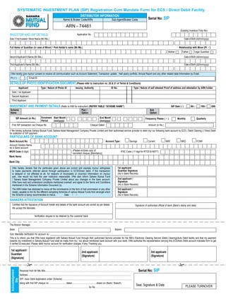 SySTEMATIC INVESTMENT PLAN (SIP) Registration Cum Mandate Form for ECS / Direct Debit Facility
                                                                                                                       DISTRIBUTOR INFORMATION
                                                                                          Name & Broker Code/ARN                                                           Sub-Agent/Broker Code                            Serial No: SIP

                                                                                               ARN - 74461
                                                                                                                                                                                                                                                              (Existing Investors Folio No)
INVESTOR AND SIP DETAILS                                                                                         Application No.
Sole / First Investor / Minor Name (Mr./Ms.)                                                                                                                                                                                                                       Date of Birth (dd/mm/yyyy)


Full Name of Guardian (in case of Minor) / PoA Holder’s name (Mr./Ms.)                                                                                                                                                                                       Relationship with Minor [Pl. P]
                                                                                                                                                                                                                                                 Mother         Father       Legal Guardian
Second Applicant’s Name (Mr./Ms.)                                                                                                                                                                                                                                  Date of Birth (dd/mm/yyyy)

Third Applicant’s Name (Mr./Ms.)                                                                                                                                                                                                                                   Date of Birth (dd/mm/yyyy)


 I/We hereby give my/our consent to receive all communication such as Account Statement, Transaction update , Half yearly portfolio, Annual Report and any other related data / information by Email.
 Pl (P)                           Email-ID

DETAILS OF PHOTO IDENTIFICATION DOCUMENT (Please refer to instruction no. 20 & 21 of Terms & Conditions)
               Applicant                             Type / Nature of Photo ID                                 Issuing Authority                                          ID No.                              Type / Nature of self attested Proof of address and attestation by ARN holder
   Sole / 1st Applicant
   Second Applicant
   Third Applicant

INVESTMENT AND PAyMENT DETAILS (Refer to KIM for instruction) (REFER TABLE “SCHEME NAME”)                                                                                                                                                           SIP Date (P)         5th /        15th /    25th
 Scheme                                                                                                                 Plan /                                                                                                Sub
 Name                                                                                                                   Option                                                                                                Option

       SIP Amount (in Rs.)               Enrolment Start Month                                                                                         End Month                                                         Frequency Please ( P )            Monthly                Quarterly
         ............................... Period    (mm/yyyy)                                                                                           (mm/yyyy)
   First SIP transaction via Cheque No.                                                                                                Cheque Dated                                                                         Amount (in Rs.)

I/ We hereby authorise Sahara Mutual Fund/ Sahara Asset Management Company Private Limited and their authorised service provider to debit my/ our following bank account by ECS ( Debit Clearing )/ Direct Debit
for collection of SIP payment.
PARTICULARS OF BANK ACCOUNT
Bank Account No.                                                                                                                                                Account Type :                          Savings             Current           NRE              NRO                FCNR
Account Holders Name
as in Bank account
MICR Code (9 digit)                                                                                       (Please enclose copy of                                                        IFSC Code ( 11 digit for RTGS & NEFT)
                                                                                                          cancelled cheque) [Mandatory]
Bank Name

Bank City

   I/We hereby declare that the particulars given above are correct and express my/our willingness                                                                                  1st applicant/
   to make payments referred above through participation in ECS/Direct debit. If the transaction                                                                                    Guardian Signature
   is delayed or not effected at all, for reasons of incomplete or incorrect information on my/our                                                                                  (As in Bank Records)
   part, I/we would not hold the user institution responsible. I/We also inform Sahara Mutual Fund
   / Sahara Asset Management Company Private Limited about any changes in the bank account.                                                                                         2nd applicant /
   I/We have read and understood conditions mentioned overleaf, and agree to the Terms and Conditions                                                                               Signature
   mentioned in the Scheme Information Document (s).                                                                                                                                (As in Bank Records)
   The ARN holder has disclosed to me/us all the commissions (in the form of trail commission or any other                                                                          3rd applicant /
   mode), payable to him for the different competing Schemes of various Mutual Funds from amongst which                                                                             Signature
   the Scheme is being recommended to me/us.             Date / /                                                                                                                   (As in Bank Records)
BANKERS ATTESTATION
   Certified that the Signature of Account Holder and details of the bank account are correct as per details.                                                                                                  Signature of authorised official of bank (Bank’s stamp and date)
   We accept the Mandate.


                                           Verification request to be retained by the customer bank


The Branch Manager,
Bank                                                                                                                                                                            Branch
Sub: Mandate Verification for account no. _____________________________________________________________________
This is to inform you that I/We have registered with Sahara Mutual Fund through their authorised Service provider for the RBI’s Electronic Clearing Service (Debit Clearing)/Auto Debit facility and that my payment
towards my investment in Sahara Mutual Fund shall be made from my / our above mentioned bank account with your bank. I/We authorise the representative carrying this ECS/Auto Debit account mandate form to get
it verified & executed. Please debit my/our account for verification charges, if any. Thanking you,

 1st applicant /
                                                                                                                         2nd applicant                                                                                         3rd applicant
 Guardian
                                                                                                                         (Signature)                                                                                           (Signature)
 (Signature)

                                                                                                                                                                                                                                                           
                   Received from Mr./Ms./M/s..................................................................................................................................................                    Serial No: SIP
 Acknowledgement




                   Address...............................................................................................................................................................................
                   SIP / Auto Debit Application under (Scheme) ....................................................................................................................
       Slip




                   along with first SIP cheque no. ........................... dated..........................................drawn on (Bank / Branch)
                                                                                                                                                                                                                Seal, Signature & Date                              PLEASE TURNOVER
                   .................................................................................................................... for Rs. ...........................................................

                                                                                                                                                                          15
 
