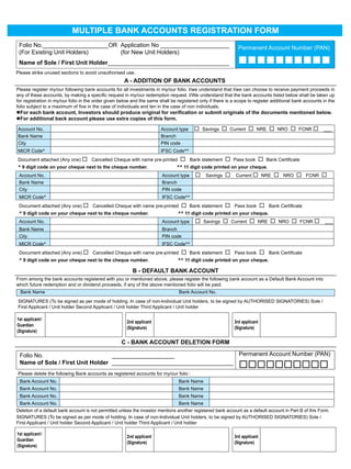MULTIPLE BANK ACCOUNTS REGISTRATION FORM
 Folio No.____________________OR Application No _____________________                                          Permanent Account Number (PAN)
 (For Existing Unit Holders)     (for New Unit Holders)
 Name of Sole / First Unit Holder_____________________________________                                         
Please strike unused sections to avoid unauthorised use.
                                                      A - ADDITION OF BANK ACCOUNTS
Please register my/our following bank accounts for all investments in my/our folio. I/we understand that I/we can choose to receive payment proceeds in
any of these accounts, by making a specific request in my/our redemption request. I/We understand that the bank accounts listed below shall be taken up
for registration in my/our folio in the order given below and the same shall be registered only if there is a scope to register additional bank accounts in the
folio subject to a maximum of five in the case of individuals and ten in the case of non individuals.
For	each	bank	account,	Investors	should	produce	original	for	verification	or	submit	originals	of	the	documents	mentioned	below.
For additional back account please use extra copies of this form.

Account No.                                                             Account type       Savings  Current  NRE  NRO  FCNR  ___
Bank Name                                                               Branch
City                                                                    PIN code
MICR Code^                                                              IFSC Code^^
Document attached (Any one)  Cancelled Cheque with name pre-printed                Bank statement  Pass book  Bank Certificate
^ 9 digit code on your cheque next to the cheque number.                        ^^ 11 digit code printed on your cheque.
 Account No.                                                             Account type      Savings  Current  NRE  NRO  FCNR 
 Bank Name                                                               Branch
 City                                                                    PIN code
 MICR Code^                                                              IFSC Code^^
 Document attached (Any one)  Cancelled Cheque with name pre-printed                Bank statement  Pass book  Bank Certificate
 ^ 9 digit code on your cheque next to the cheque number.                          ^^ 11 digit code printed on your cheque.
 Account No.                                                             Account type      Savings  Current  NRE  NRO  FCNR  ___
 Bank Name                                                               Branch
 City                                                                    PIN code
 MICR Code^                                                              IFSC Code^^
 Document attached (Any one)  Cancelled Cheque with name pre-printed                Bank statement  Pass book  Bank Certificate
 ^ 9 digit code on your cheque next to the cheque number.                          ^^ 11 digit code printed on your cheque.

                                                          B - DEFAULT BANK ACCOUNT
From among the bank accounts registered with you or mentioned above, please register the following bank account as a Default Bank Account into
which future redemption and or dividend proceeds, if any of the above mentioned folio will be paid:
  Bank Name                                                                        Bank Account No.
SIGNATURES (To be signed as per mode of holding. In case of non-Individual Unit holders, to be signed by AUTHORISED SIGNATORIES) Sole /
First Applicant / Unit holder Second Applicant / Unit holder Third Applicant / Unit holder

1st applicant /
                                                       2nd applicant                                         3rd applicant
Guardian
                                                       (Signature)                                           (Signature)
(Signature)

                                                    C - BANK ACCOUNT DELETION FORM

 Folio No.                        ___________________                   Permanent Account Number (PAN)
 Name of Sole / First Unit Holder _____________________________________
                                                                                                               
Please delete the following Bank accounts as registered accounts for my/our folio :
 Bank Account No.                                                                  Bank Name
 Bank Account No.                                                                  Bank Name
 Bank Account No.                                                                  Bank Name
 Bank Account No.                                                                 Bank Name
Deletion of a default bank account is not permitted unless the investor mentions another registered bank account as a default account in Part B of this Form.
SIGNATURES (To be signed as per mode of holding. In case of non-Individual Unit holders, to be signed by AUTHORISED SIGNATORIES) Sole /
First Applicant / Unit holder Second Applicant / Unit holder Third Applicant / Unit holder

1st applicant /
                                                       2nd applicant                                         3rd applicant
Guardian
                                                       (Signature)                                           (Signature)
(Signature)

                                                                              17
 