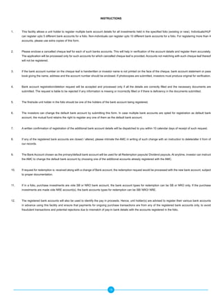 INSTRUCTIONS



1.    This facility allows a unit holder to register multiple bank account details for all investments held in the specified folio (existing or new). Individuals/HUF
      can register upto 5 different bank accounts for a folio. Non-individuals can register upto 10 different bank accounts for a folio. For registering more than 4
      accounts, please use extra copies of this form.


2.    Please enclose a cancelled cheque leaf for each of such banks accounts. This will help in verification of the account details and register them accurately.
      The application will be processed only for such accounts for which cancelled cheque leaf is provided. Accounts not matching with such cheque leaf thereof
      will not be registered.


3.    If the bank account number on the cheque leaf is handwritten or investor name is not printed on the face of the cheque, bank account statement or pass
      book giving the name, address and the account number should be enclosed. If photocopies are submitted, investors must produce original for verification.


4.    Bank account registration/deletion request will be accepted and processed only if all the details are correctly filled and the necessary documents are
      submitted. The request is liable to be rejected if any information is missing or incorrectly filled or if there is deficiency in the documents submitted.


5.    The first/sole unit holder in the folio should be one of the holders of the bank account being registered.


6.    The investors can change the default bank account by submitting this form. In case multiple bank accounts are opted for registration as default bank
      account, the mutual fund retains the right to register any one of them as the default bank account.


7.    A written confirmation of registration of the additional bank account details will be dispatched to you within 10 calendar days of receipt of such request.


8.    If any of the registered bank accounts are closed / altered, please intimate the AMC in writing of such change with an instruction to delete/alter it from of
      our records.


9.    The Bank Account chosen as the primary/default bank account will be used for all Redemption payouts/ Dividend payouts. At anytime, investor can instruct
      the AMC to change the default bank account by choosing one of the additional accounts already registered with the AMC.


10.   If request for redemption is received along with a change of Bank account, the redemption request would be processed with the new bank account, subject
      to proper documentation.


11.   If in a folio, purchase investments are vide SB or NRO bank account, the bank account types for redemption can be SB or NRO only. If the purchase
      investments are made vide NRE account(s), the bank accounts types for redemption can be SB/ NRO/ NRE.


12.   The registered bank accounts will also be used to identify the pay in proceeds. Hence, unit holder(s) are advised to register their various bank accounts
      in advance using this facility and ensure that payments for ongoing purchase transactions are from any of the registered bank accounts only, to avoid
      fraudulent transactions and potential rejections due to mismatch of pay-in bank details with the accounts registered in the folio.




                                                                                18
 
