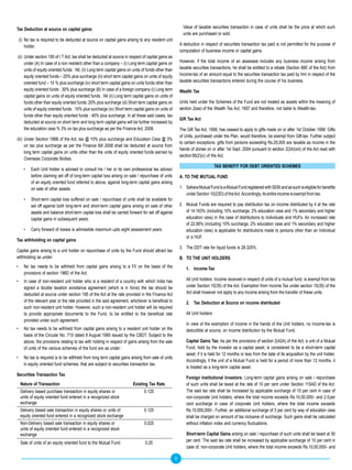 Tax Deduction at source on capital gains:                                                                    Value of taxable securities transaction in case of units shall be the price at which such
                                                                                                             units are purchased or sold.
    (i) No tax is required to be deducted at source on capital gains arising to any resident unit
        holder.                                                                                            A deduction in respect of securities transaction tax paid is not permitted for the purpose of
                                                                                                           computation of business income or capital gains.
(ii) Under section 195 of I T Act, tax shall be deducted at source in respect of capital gains as
     under (A) In case of a non resident other than a company – (i) Long term capital gains on             However, if the total income of an assessee includes any business income arising from
     units of equity oriented funds : Nil; (ii) Long term capital gains on units of funds other than       taxable securities transactions, he shall be entitled to a rebate (Section 88E of the Act) from
     equity oriented funds – 20% plus surcharge (iii) short term capital gains on units of equity          Income-tax of an amount equal to the securities transaction tax paid by him in respect of the
     oriented fund – 15 % plus surcharge (iv) short term capital gains on units funds other than           taxable securities transactions entered during the course of his business.
     equity oriented funds : 30% plus surcharge (B) In case of a foreign company (i) Long term             Wealth Tax
     capital gains on units of equity oriented funds : Nil (ii) Long term capital gains on units of
     funds other than equity oriented funds : 20% plus surcharge (iii) Short term capital gains on         Units held under the Schemes of the Fund are not treated as assets within the meaning of
     units of equity oriented funds : 15% plus surcharge (iv) Short term capital gains on units of         section 2(ea) of the Wealth Tax Act, 1957 and therefore, not liable to Wealth-tax.
     funds other than equity oriented funds : 40% plus surcharge. In all these said cases, tax
                                                                                                           Gift Tax Act
     deducted at source on short term and long term capital gains will be further increased by
     the education cess % 3% on tax plus surcharge as per the Finance Act, 2008.                           The Gift Tax Act, 1958, has ceased to apply to gifts made on or after 1st October 1998. Gifts
                                                                                                           of Units, purchased under the Plan, would therefore, be exempt from Gift-tax. Further subject
(iii) Under Section 196B of the Act, tax @ 10% plus surcharge and Education Cess @ 3%
                                                                                                           to certain exceptions, gifts from persons exceeding Rs.25,000 are taxable as income in the
      on tax plus surcharge as per the Finance Bill 2008 shall be deducted at source from
                                                                                                           hands of donee on or after 1st Sept. 2004 pursuant to section 2(24)(xiii) of the Act read with
      long term capital gains on units other than the units of equity oriented funds earned by
                                                                                                           section 56(2)(v) of the Act.
      Overseas Corporate Bodies.
                                                                                                                                  TAX BENEFIT FOR DEBT ORIENTED SCHEMES
       •   Each Unit holder is advised to consult his / her or its own professional tax advisor
           before claiming set off of long-term capital loss arising on sale / repurchase of units         A. TO THE MUTUAL FUND
           of an equity oriented fund referred to above, against long-term capital gains arising
           on sale of other assets.                                                                        1. Sahara Mutual Fund is a Mutual Fund registered with SEBI and as such is eligible for benefits
                                                                                                              under Section 10(23D) of the Act. Accordingly, its entire income is exempt from tax.
       •   Short-term capital loss suffered on sale / repurchase of units shall be available for
           set off against both long-term and short-term capital gains arising on sale of other            2. Mutual Funds are required to pay distribution tax on income distributed by it at the rate
           assets and balance short-term capital loss shall be carried forward for set off against            of 14.163% (including 10% surcharge, 2% education cess and 1% secondary and higher
           capital gains in subsequent years.                                                                 education cess) in the case of distributions to Individuals and HUFs. An increased rate
                                                                                                              of 22.66% (including 10% surcharge, 2% education cess and 1% secondary and higher
       •   Carry forward of losses is admissible maximum upto eight assessment years.                         education cess) is applicable for distributions made to persons other than an Individual
                                                                                                              or a HUF.
Tax withholding on capital gains
                                                                                                           3. The DDT rate for liquid funds is 28.325%.
Capital gains arising to a unit holder on repurchase of units by the Fund should attract tax
withholding as under:                                                                                      B. TO THE UNIT HOLDERS
•      No tax needs to be withheld from capital gains arising to a FII on the basis of the                     1. Income-Tax
       provisions of section 196D of the Act.
•      In case of non-resident unit holder who is a resident of a country with which India has                 All Unit holders: Income received in respect of units of a mutual fund, is exempt from tax
       signed a double taxation avoidance agreement (which is in force) the tax should be                      under Section 10(35) of the Act. Exemption from Income Tax under section 10(35) of the
       deducted at source under section 195 of the Act at the rate provided in the Finance Act                 Act shall however not apply to any income arising from the transfer of these units.
       of the relevant year or the rate provided in the said agreement, whichever is beneficial to             2. Tax Deduction at Source on income distributed
       such non-resident unit holder. However, such a non-resident unit holder will be required
       to provide appropriate documents to the Fund, to be entitled to the beneficial rate                     All Unit holders
       provided under such agreement.
                                                                                                               In view of the exemption of income in the hands of the Unit holders, no Income-tax is
•      No tax needs to be withheld from capital gains arising to a resident unit holder on the                 deductible at source, on income distribution by the Mutual Fund.
       basis of the Circular No. 715 dated 8 August 1995 issued by the CBDT. Subject to the
       above, the provisions relating to tax with holding in respect of gains arising from the sale            Capital Gains Tax: As per the provisions of section 2(42A) of the Act, a unit of a Mutual
       of units of the various schemes of the fund are as under:                                               Fund, held by the investor as a capital asset, is considered to be a short-term capital
                                                                                                               asset, if it is held for 12 months or less from the date of its acquisition by the unit holder.
•      No tax is required is to be withheld from long term capital gains arising from sale of units
                                                                                                               Accordingly, if the unit of a Mutual Fund is held for a period of more than 12 months, it
       in equity oriented fund schemes, that are subject to securities transaction tax.
                                                                                                               is treated as a long-term capital asset.
Securities Transaction Tax
                                                                                                               Foreign Institutional Investors: Long-term capital gains arising on sale / repurchase
    Nature of Transaction                                                 Existing Tax Rate                    of such units shall be taxed at the rate of 10 per cent under Section 115AD of the Act.
    Delivery based purchase transaction in equity shares or                      0.125                         The said tax rate shall be increased by applicable surcharge of 10 per cent in case of
    units of equity oriented fund entered in a recognized stock                                                non-corporate Unit holders, where the total income exceeds Rs.10,00,000/- and 2.5 per
    exchange                                                                                                   cent surcharge in case of corporate Unit holders, where the total income exceeds
    Delivery based sale transaction in equity shares or units of                 0.125                         Rs.10,000,000/-. Further, an additional surcharge of 3 per cent by way of education cess
    equity oriented fund entered in a recognized stock exchange                                                shall be charged on amount of tax inclusive of surcharge. Such gains shall be calculated
    Non-Delivery based sale transaction in equity shares or                      0.025                         without inflation index and currency fluctuations.
    units of equity oriented fund entered in a recognized stock
    exchange                                                                                                   Short-term Capital Gains arising on sale / repurchase of such units shall be taxed at 30
                                                                                                               per cent. The said tax rate shall be increased by applicable surcharge of 10 per cent in
    Sale of units of an equity oriented fund to the Mutual Fund                   0.25
                                                                                                               case of, non-corporate Unit holders, where the total income exceeds Rs.10,00,000/- and

                                                                                                       8
 