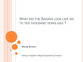 WHAT DID THE SAHARA LOOK LIKE SIX 
TO TEN THOUSAND YEARS AGO ? 
Wendy Bintner 
Sahara Irrigation Mega-Engineering Project 
11 
 