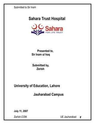 Submitted to Sir Inam
Zarlish.COM UE Jauharabad 1
Sahara Trust Hospital
Presented to,
Sir Inam ul haq
Submitted by,
Zerish
University of Education, Lahore
Jauharabad Campus
July 11, 2007
 