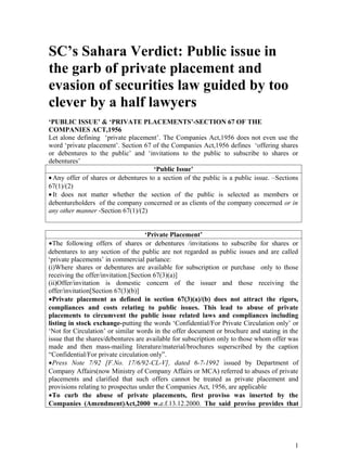 SC’s Sahara Verdict: Public issue in
the garb of private placement and
evasion of securities law guided by too
clever by a half lawyers
‘PUBLIC ISSUE’ & ‘PRIVATE PLACEMENTS’-SECTION 67 OF THE
COMPANIES ACT,1956
Let alone defining ‘private placement’. The Companies Act,1956 does not even use the
word ‘private placement’. Section 67 of the Companies Act,1956 defines ‘offering shares
or debentures to the public’ and ‘invitations to the public to subscribe to shares or
debentures’
                                      ‘Public Issue’
• Any offer of shares or debentures to a section of the public is a public issue. –Sections
67(1)/(2)
• It does not matter whether the section of the public is selected as members or
debentureholders of the company concerned or as clients of the company concerned or in
any other manner -Section 67(1)/(2)


                                     ‘Private Placement’
•The following offers of shares or debentures /invitations to subscribe for shares or
debentures to any section of the public are not regarded as public issues and are called
‘private placements’ in commercial parlance:
(i)Where shares or debentures are available for subscription or purchase only to those
receiving the offer/invitation.[Section 67(3)(a)]
(ii)Offer/invitation is domestic concern of the issuer and those receiving the
offer/invitation[Section 67(3)(b)]
•Private placement as defined in section 67(3)(a)/(b) does not attract the rigors,
compliances and costs relating to public issues. This lead to abuse of private
placements to circumvent the public issue related laws and compliances including
listing in stock exchange-putting the words ‘Confidential/For Private Circulation only’ or
‘Not for Circulation’ or similar words in the offer document or brochure and stating in the
issue that the shares/debentures are available for subscription only to those whom offer was
made and then mass-mailing literature/material/brochures superscribed by the caption
“Confidential/For private circulation only”.
•Press Note 7/92 [F.No. 17/6/92-CL-V], dated 6-7-1992 issued by Department of
Company Affairs(now Ministry of Company Affairs or MCA) referred to abuses of private
placements and clarified that such offers cannot be treated as private placement and
provisions relating to prospectus under the Companies Act, 1956, are applicable
•To curb the abuse of private placements, first proviso was inserted by the
Companies (Amendment)Act,2000 w.e.f.13.12.2000. The said proviso provides that




                                                                                          1
 