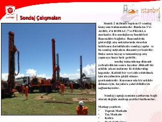 Sondaj ÇalışmalarıSondaj Çalışmaları
Sismik 2 ekibinde toplam 13 sondaj
kamyonu bulunmaktadır. Bunların 2’si
AGBO, 4’ü BOMAC,7’si PRAKLA
markadır. Bu sondajların Sondörleri
Başsondöre bağlıdır. Başsondörün
gösterdiği atış noktalarında önceden
belirlenen derinliklerde sondaj yapılır ve
bu sondaj noktalara dinamit yerleştirilir.
Daha sonra kuyuyu tamamlayıp atış
yapmaya hazır hale getirilir.
sondaj tamamlanıp dinamit
yerleştirdikten sonra kuyular dikkatli bir
şekilde çıkan malzeme ile doldurulup
kapatılır. Kaliteli bir veri elde edebilmek
için sinyalimizin güçlü olması
gerekmektedir. Kuyunun sıkı bir şekilde
dolması için, kuyulara çakıl dökülerek
sağlamlaştırılır.
Sondaj yaptığı zeminin şartlarına bağlı
olarak değişik matkap çeşitleri kullanırlar.
Matkap çeşitleri;
• Toprak Matkabı
• Taş Matkabı
• Kobra
 