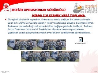 30/10
JEOFİZİK OPERASYONLAR MÜDÜRLÜGÜJEOFİZİK OPERASYONLAR MÜDÜRLÜGÜ
TPAO ARAMA
VİBRO İLE SİSMİK VERİ TOPLAMAVİBRO İLE SİSMİK VERİ TOPLAMA
• Titreşimli bir sismik kaynaktır. Frekansı zamanla değişen bir tarama sinyalini
uzun bir süreyle yeryüzüne aktarır. Pilot veya tarama sinyali adı verilen sinyal,
frekansın zamanla doğrusal veya üstel bir değişim şeklinde tariflenir. Frekans
bandı frekansın zamanın bir fonksiyonu olarak artması veya azalması
yapılacak sismik çalışmanın amacına ve sahanın özelliklerine göre belirlenir.
Vibro-Atýþ.MOV
 