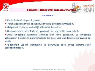 2 BOYUTLU SİSMİK VERİ TOPLAMA YÖNTEMİ2 BOYUTLU SİSMİK VERİ TOPLAMA YÖNTEMİ
TPAO ARAMA – JEOFİZİK OPERASYONLAR MÜDÜRLÜĞÜ 2013
VİBROSEİS
•Sıfır fazlı sismik sinyal oluşturur.
•Frekans içeriği kontrol edilebilir, kontrollü bir enerji kaynağıdır.
•Maliyetleri düşük ve verimliliği yüksek bir kaynaktır.
•Atış noktasında 1 den fazla atış yapılarak sinyal/gürültü oranı artırılır.
•Enerji sinüzoidal salınımlar şeklinde yer içine gönderilir. Bu sinüzoidal
salınımların belirlenen parametrelerle bir kere yere gönderilmesine sweep adı
verilir.
•Hedeflenen yapının derinliğine ve durumuna göre sweep parametreleri
seçilebilmektedir.
 