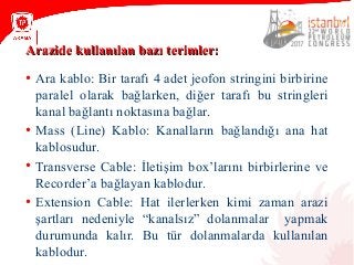 Arazide kullanılan bazı terimler:Arazide kullanılan bazı terimler:
• Ara kablo: Bir tarafı 4 adet jeofon stringini birbirine
paralel olarak bağlarken, diğer tarafı bu stringleri
kanal bağlantı noktasına bağlar.
• Mass (Line) Kablo: Kanalların bağlandığı ana hat
kablosudur.
• Transverse Cable: İletişim box’larını birbirlerine ve
Recorder’a bağlayan kablodur.
• Extension Cable: Hat ilerlerken kimi zaman arazi
şartları nedeniyle “kanalsız” dolanmalar yapmak
durumunda kalır. Bu tür dolanmalarda kullanılan
kablodur.
 