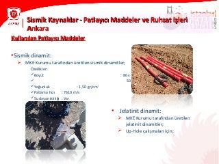 Sismik Kaynaklar - Patlayıcı Maddeler ve Ruhsat işleriSismik Kaynaklar - Patlayıcı Maddeler ve Ruhsat işleri
AnkaraAnkara
Kullanılan Patlayıcı MaddelerKullanılan Patlayıcı Maddeler
•Sismik dinamit:
 MKE Kurumu tarafından üretilen sismik dinamitler;
Özellikler:
Boyut : 86 x 450 mm (3kg)
 50 x 450 mm (1kg)
Yoğunluk : 1,50 gr/cm3
Patlama hızı : 7610 m/s
Su dayanıklılığı : Var
• Jelatinit dinamit:
 MKE Kurumu tarafından üretilen
jelatinit dinamitler;
 Up-Hole çalışmaları için;
 