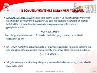 95/1021 HAZİRAN 2013
3 BOYUTLU YÖNTEMLE SİSMİK VERİ TOPLAMA3 BOYUTLU YÖNTEMLE SİSMİK VERİ TOPLAMA
TPAO ARAMA – 3 BOYUTLU SİSMİK VERİ TOPLAMA
• MİGRASYON MESAFESİ: Migrasyon, eğimli yapıları ve fayları gerçek yerlerine
taşımak için sismik veriye uygulanır.3B çalışma yapılacak sahanın sınırlarını
belirledikten sonra, tam katlama alanı migrasyon mesafesi kadar
genişletilmelidir.
MA = Z x Tan(q )
MA = Migrasyon Mesafesi Z = Hedef derinlik (q ) = Hedef derinlikteki
tabakanın eğimi
• KATLAMA AZALIMI: Katlamanın (fold) düşmeye başladığı nokta ile katlamanın
sıfır olduğu nokta arasındaki mesafedir.Bu mesafeye Halo mesafesi de denir.
XHalo = % 20 x Smax
• 3B çalışması yapılacak sahaya Migrasyon mesafesinden sonra XHalo
mesafeside
ilave edilmelidir.
 