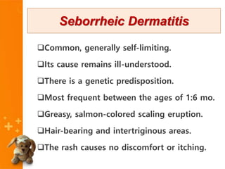 Common, generally self-limiting.
Its cause remains ill-understood.
There is a genetic predisposition.
Most frequent between the ages of 1:6 mo.
Greasy, salmon-colored scaling eruption.
Hair-bearing and intertriginous areas.
The rash causes no discomfort or itching.
Seborrheic Dermatitis
 