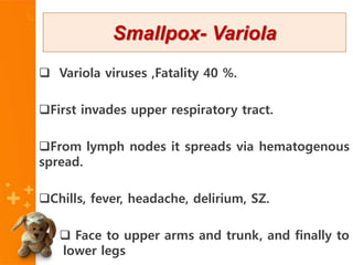  Variola viruses ,Fatality 40 %.
First invades upper respiratory tract.
From lymph nodes it spreads via hematogenous
spread.
Chills, fever, headache, delirium, SZ.
 Face to upper arms and trunk, and finally to
lower legs
Smallpox- Variola
 