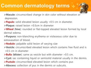 Common dermatology terms
Macule: circumscribed change in skin color without elevation or
depression.
Papule: solid elevated lesion usually <0.5 cm in diameter.
Plaque: raised lesion >0.5cm in diameter
Wheal (hive): rounded or flat-topped elevated lesion formed by local
dermal edema.
Purpura: non-blanching erythema or violaceous color due to
extravasation of blood.
Nodule: palpable solid lesion of varying size
Vesicle: circumscribed elevated lesion which contains free fluid and is
<0.5 cm in diameter
Bulla (blister): same as vesicle but with diameter >0.5 cm.
Cyst: sac containing liquid or semisolid material usually in the dermis.
Pustule: circumscribed elevated lesion which contains pus
Abscess: collection of pus in the dermis or subcutis.
 