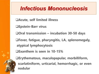 Acute, self limited illness
Epstein-Barr virus
Oral transmission – incubation 30-50 days
Fever, fatigue, pharyngitis, LA, splenomegaly,
atypical lymphocytosis
Exanthem is seen in 10-15%
Erythematous, maculopapular, morbilliform,
scarlatiniform, urticarial, hemorrhagic, or even
nodular
Infectious Mononucleosis
 