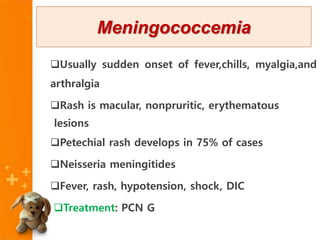 Usually sudden onset of fever,chills, myalgia,and
arthralgia
Rash is macular, nonpruritic, erythematous
lesions
Petechial rash develops in 75% of cases
Neisseria meningitides
Fever, rash, hypotension, shock, DIC
Treatment: PCN G
Meningococcemia
 