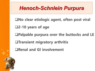 No clear etiologic agent, often post viral
2-10 years of age
Palpable purpura over the buttocks and LE
Transient migratory arthritis
Renal and GI involvement
Henoch-Schnlein Purpura
 