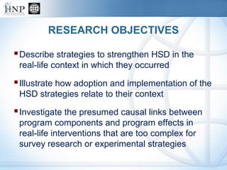 RESEARCH OBJECTIVES
Describe strategies to strengthen HSD in the
real-life context in which they occurred
Illustrate how adoption and implementation of the
HSD strategies relate to their context
Investigate the presumed causal links between
program components and program effects in
real-life interventions that are too complex for
survey research or experimental strategies
 