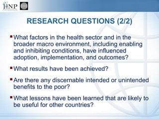 RESEARCH QUESTIONS (2/2)
What factors in the health sector and in the
broader macro environment, including enabling
and inhibiting conditions, have influenced
adoption, implementation, and outcomes?
What results have been achieved?
Are there any discernable intended or unintended
benefits to the poor?
What lessons have been learned that are likely to
be useful for other countries?
 