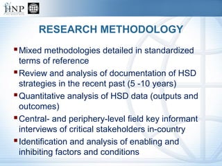 RESEARCH METHODOLOGY
Mixed methodologies detailed in standardized
terms of reference
Review and analysis of documentation of HSD
strategies in the recent past (5 -10 years)
Quantitative analysis of HSD data (outputs and
outcomes)
Central- and periphery-level field key informant
interviews of critical stakeholders in-country
Identification and analysis of enabling and
inhibiting factors and conditions
 