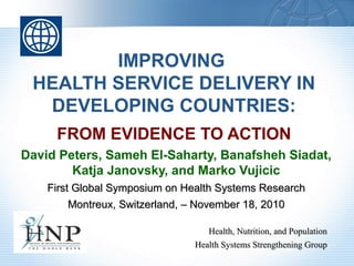 IMPROVING
HEALTH SERVICE DELIVERY IN
DEVELOPING COUNTRIES:
FROM EVIDENCE TO ACTION
David Peters, Sameh El-Saharty, Banafsheh Siadat,
Katja Janovsky, and Marko Vujicic
First Global Symposium on Health Systems ResearchFirst Global Symposium on Health Systems Research
Montreux, Switzerland, – November 18, 2010Montreux, Switzerland, – November 18, 2010
Health, Nutrition, and PopulationHealth, Nutrition, and Population
Health Systems Strengthening GroupHealth Systems Strengthening Group
 