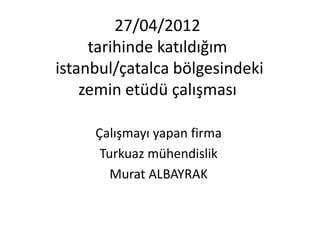 27/04/2012
     tarihinde katıldığım
istanbul/çatalca bölgesindeki
    zemin etüdü çalışması

     Çalışmayı yapan firma
      Turkuaz mühendislik
        Murat ALBAYRAK
 