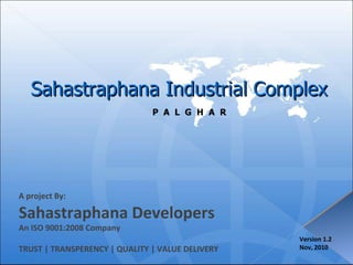 Sahastraphana Industrial Complex P  A  L  G  H  A  R A project By: Sahastraphana Developers An ISO 9001:2008 Company TRUST | TRANSPERENCY | QUALITY | VALUE DELIVERY Version 1.2 Nov, 2010 