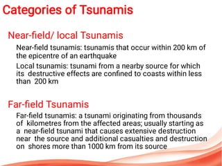 Near-ﬁeld/ local Tsunamis
Near-ﬁeld tsunamis: tsunamis that occur within 200 km of
the epicentre of an earthquake
Local tsunamis: tsunami from a nearby source for which
its destructive effects are conﬁned to coasts within less
than 200 km
Far-ﬁeld Tsunamis
Far-ﬁeld tsunamis: a tsunami originating from thousands
of kilometres from the affected areas; usually starting as
a near-ﬁeld tsunami that causes extensive destruction
near the source and additional casualties and destruction
on shores more than 1000 km from its source
Categories of Tsunamis
 