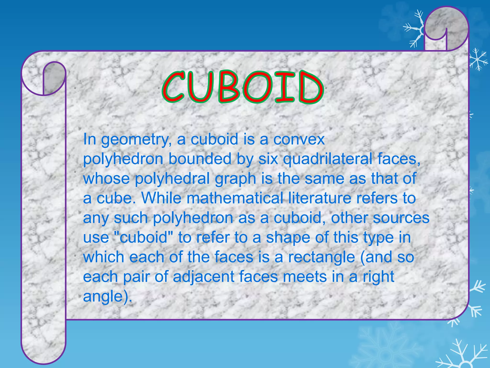 In geometry, a cuboid is a convex
polyhedron bounded by six quadrilateral faces,
whose polyhedral graph is the same as that of
a cube. While mathematical literature refers to
any such polyhedron as a cuboid, other sources
use "cuboid" to refer to a shape of this type in
which each of the faces is a rectangle (and so
each pair of adjacent faces meets in a right
angle).
 