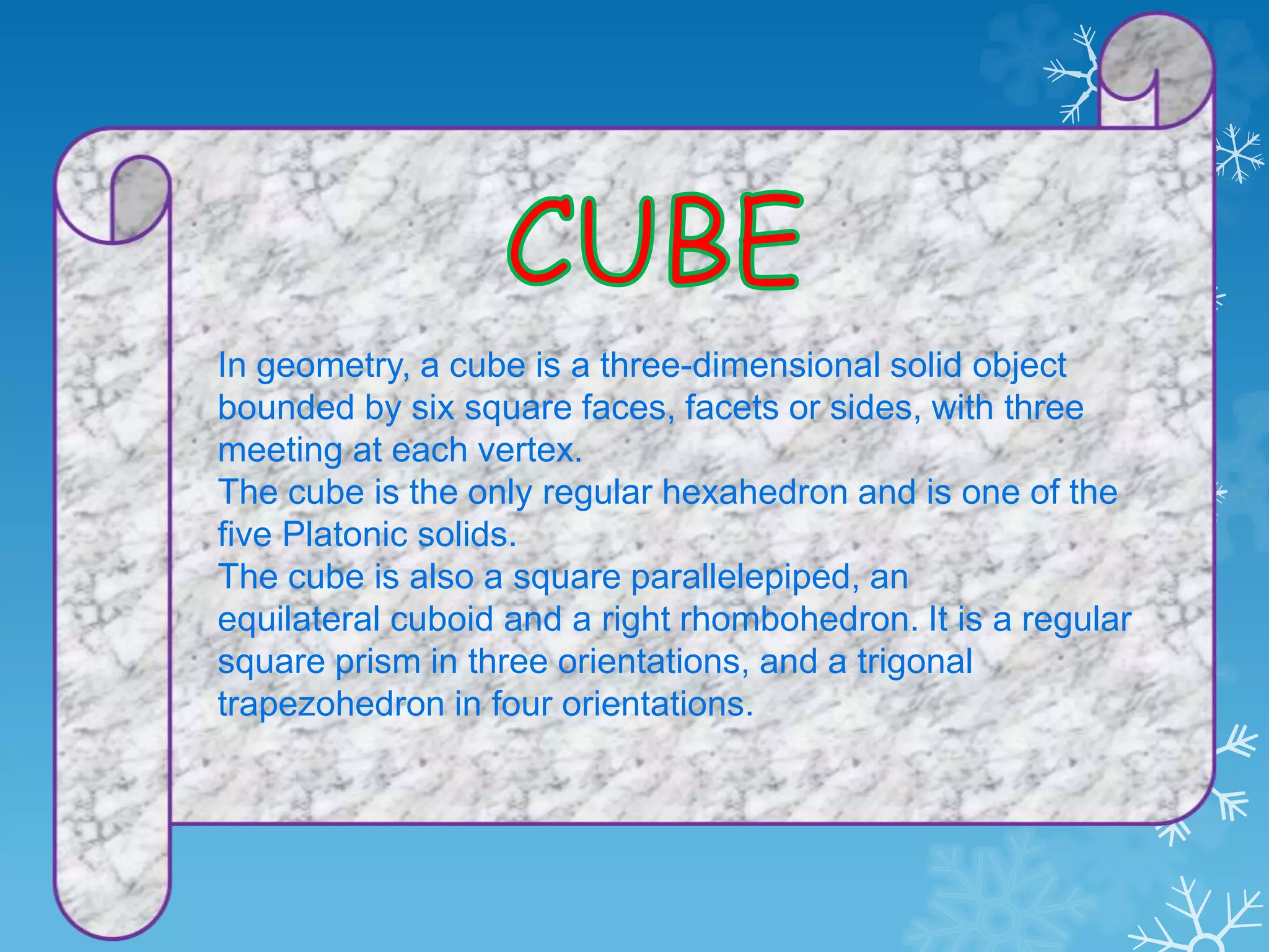 In geometry, a cube is a three-dimensional solid object
bounded by six square faces, facets or sides, with three
meeting at each vertex.
The cube is the only regular hexahedron and is one of the
five Platonic solids.
The cube is also a square parallelepiped, an
equilateral cuboid and a right rhombohedron. It is a regular
square prism in three orientations, and a trigonal
trapezohedron in four orientations.
 