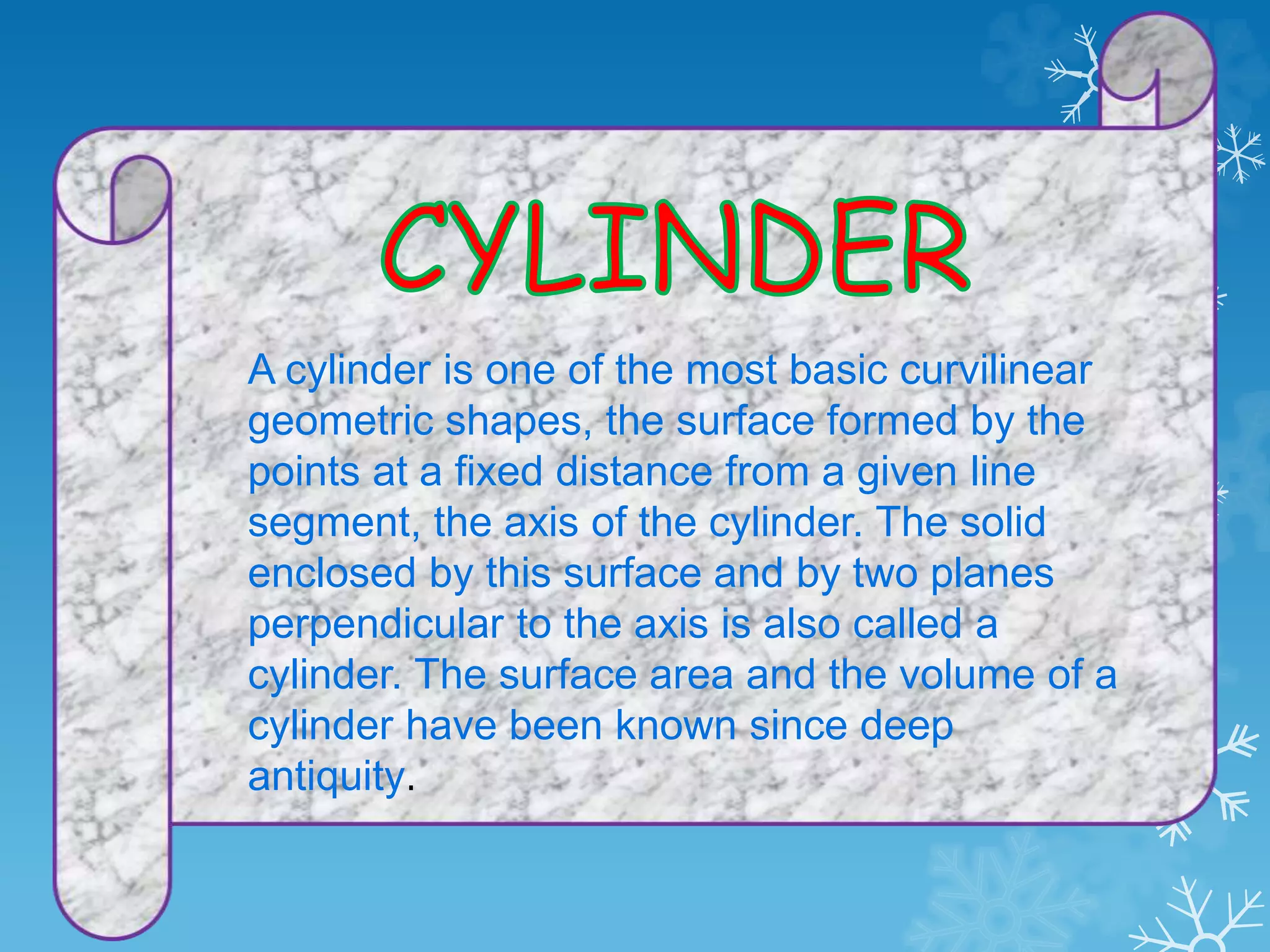 A cylinder is one of the most basic curvilinear
geometric shapes, the surface formed by the
points at a fixed distance from a given line
segment, the axis of the cylinder. The solid
enclosed by this surface and by two planes
perpendicular to the axis is also called a
cylinder. The surface area and the volume of a
cylinder have been known since deep
antiquity.
 