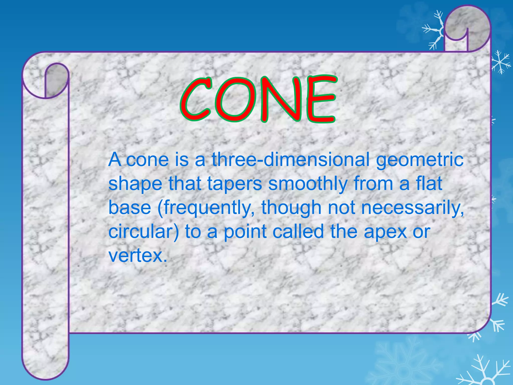 A cone is a three-dimensional geometric
shape that tapers smoothly from a flat
base (frequently, though not necessarily,
circular) to a point called the apex or
vertex.
 