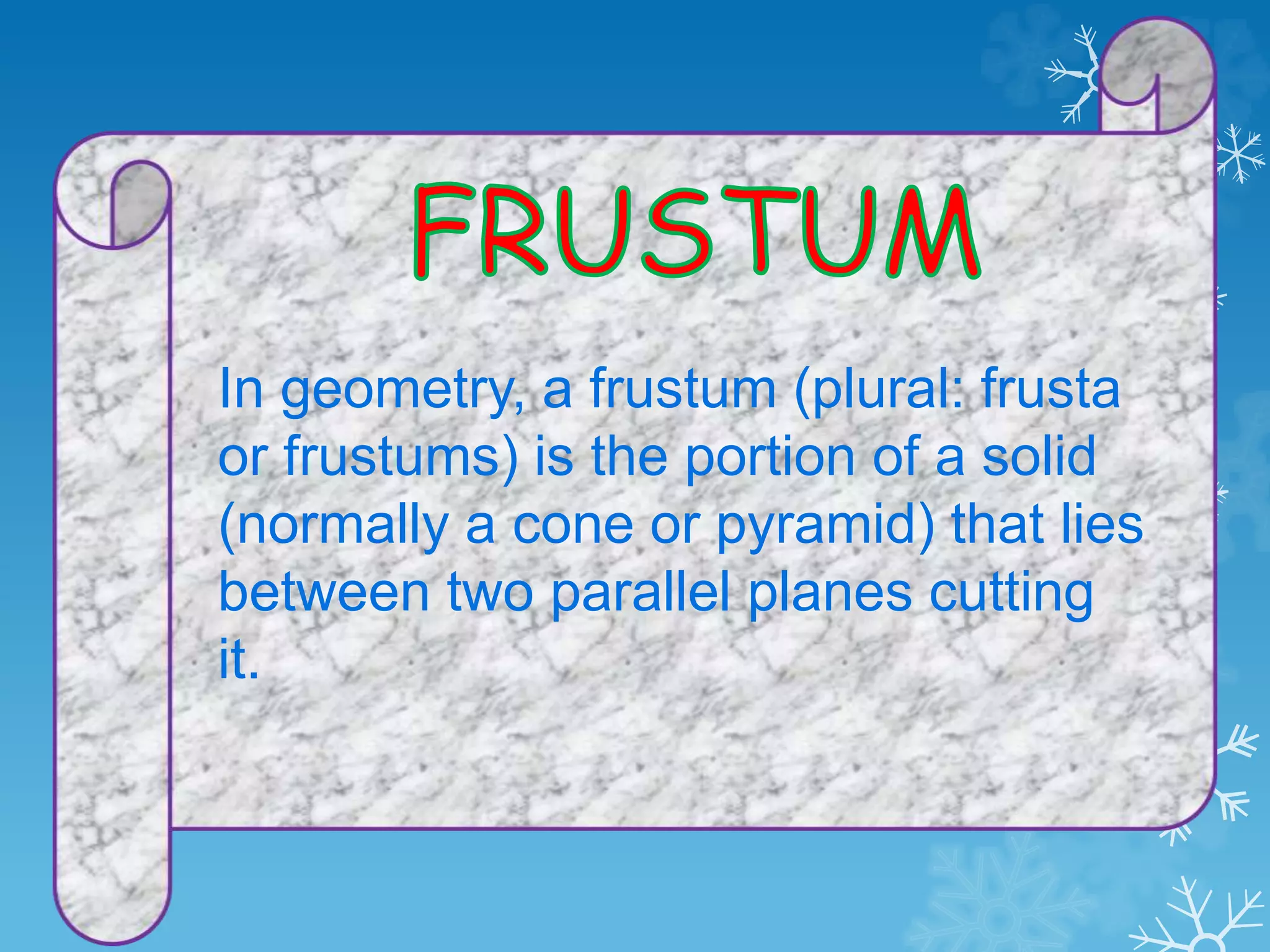 In geometry, a frustum (plural: frusta
or frustums) is the portion of a solid
(normally a cone or pyramid) that lies
between two parallel planes cutting
it.
 