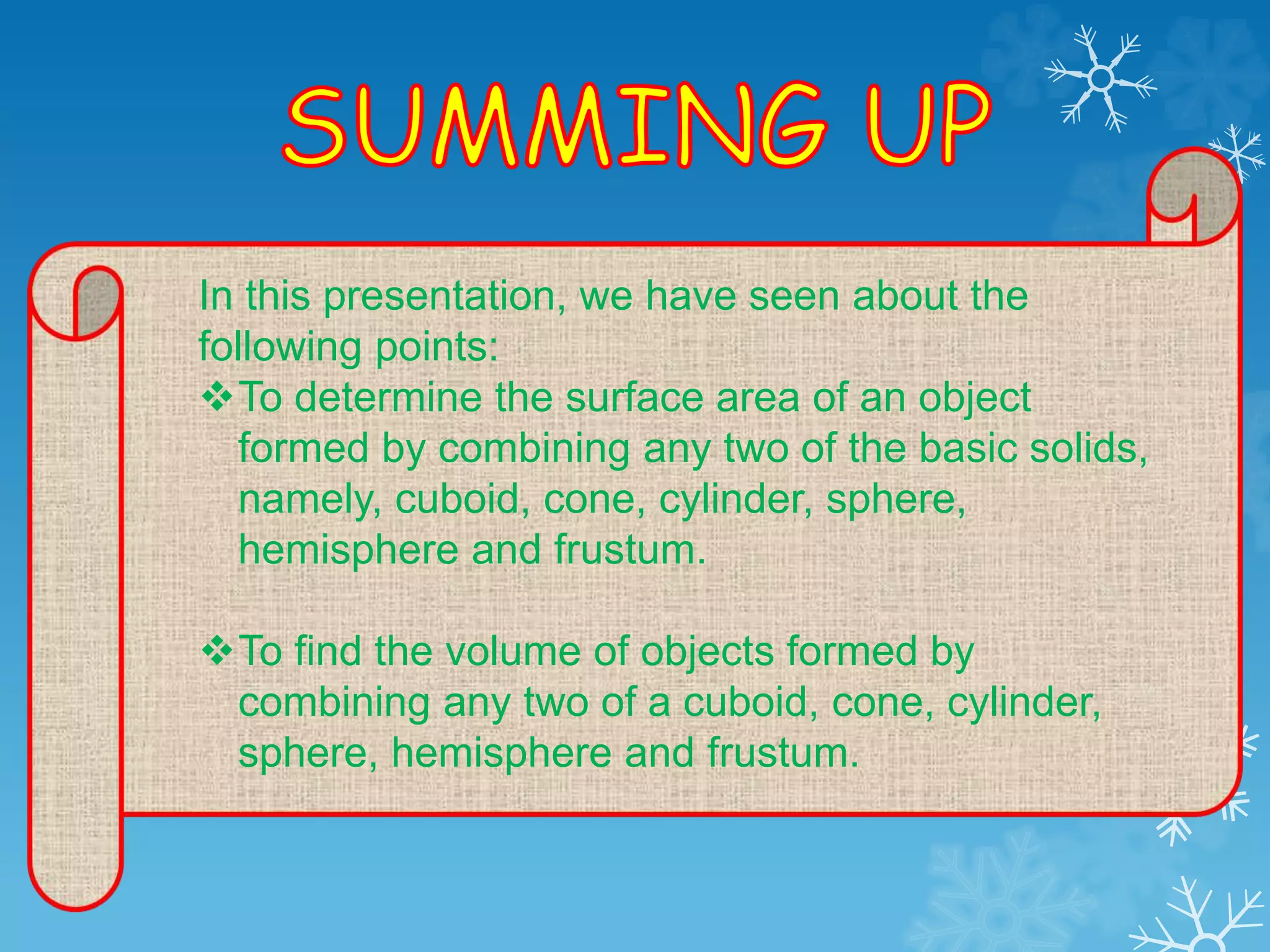 In this presentation, we have seen about the
following points:
To determine the surface area of an object
formed by combining any two of the basic solids,
namely, cuboid, cone, cylinder, sphere,
hemisphere and frustum.
To find the volume of objects formed by
combining any two of a cuboid, cone, cylinder,
sphere, hemisphere and frustum.
 